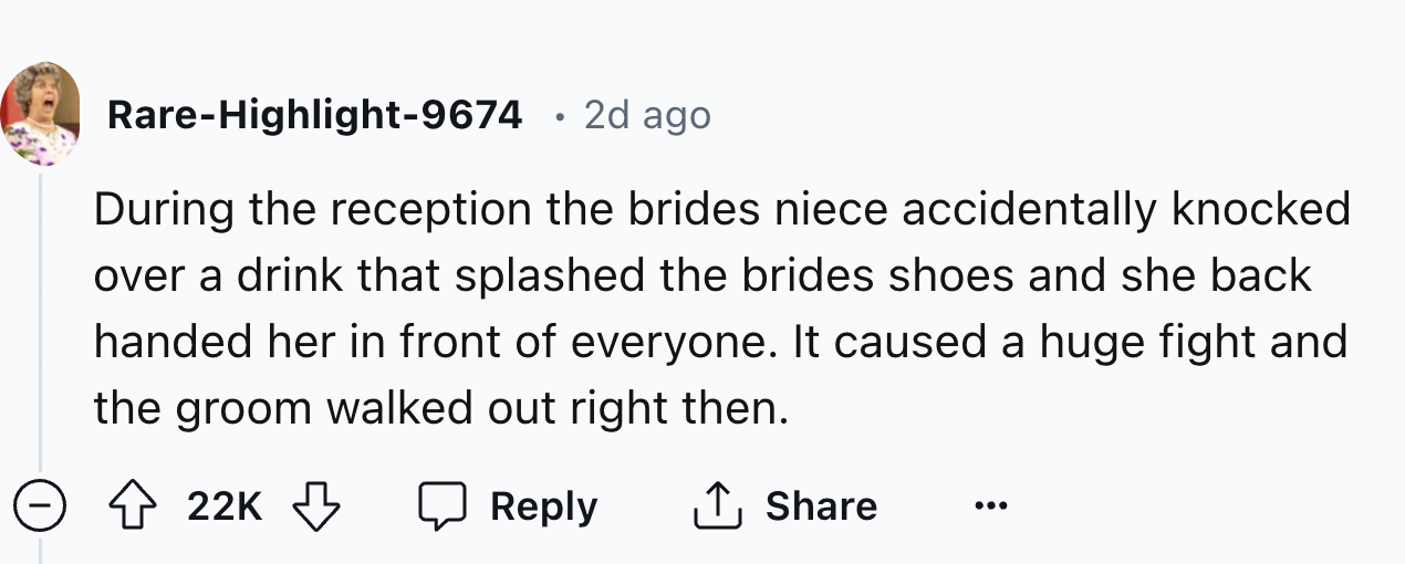number - RareHighlight9674 2d ago During the reception the brides niece accidentally knocked over a drink that splashed the brides shoes and she back handed her in front of everyone. It caused a huge fight and the groom walked out right then. 22K
